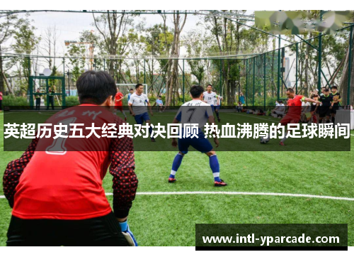 英超历史五大经典对决回顾 热血沸腾的足球瞬间