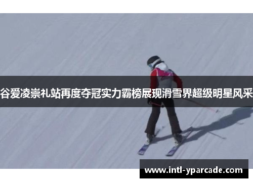 谷爱凌崇礼站再度夺冠实力霸榜展现滑雪界超级明星风采