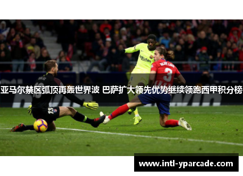亚马尔禁区弧顶再轰世界波 巴萨扩大领先优势继续领跑西甲积分榜