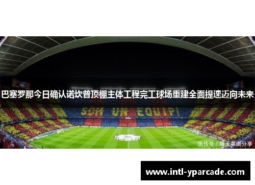巴塞罗那今日确认诺坎普顶棚主体工程完工球场重建全面提速迈向未来 巴塞罗那今日确认诺坎普顶棚主体工程完工球场重建全面提速迈向未来