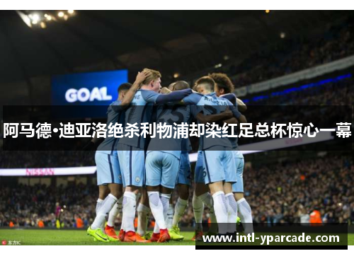 阿马德·迪亚洛绝杀利物浦却染红足总杯惊心一幕